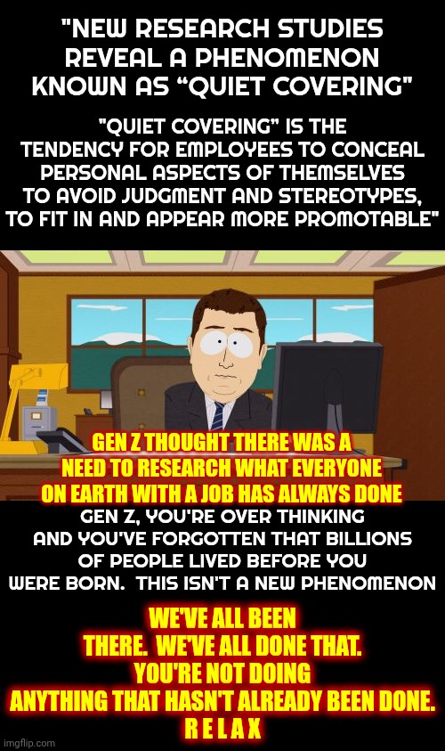 Gen Z Thinks They're The First Gen To Worry About Losing A Job.  You're NEVER The Same Person At Work That You Are At Home.  Duh | "NEW RESEARCH STUDIES REVEAL A PHENOMENON KNOWN AS “QUIET COVERING"; "QUIET COVERING” IS THE TENDENCY FOR EMPLOYEES TO CONCEAL PERSONAL ASPECTS OF THEMSELVES TO AVOID JUDGMENT AND STEREOTYPES, TO FIT IN AND APPEAR MORE PROMOTABLE"; GEN Z THOUGHT THERE WAS A NEED TO RESEARCH WHAT EVERYONE ON EARTH WITH A JOB HAS ALWAYS DONE; GEN Z, YOU'RE OVER THINKING AND YOU'VE FORGOTTEN THAT BILLIONS OF PEOPLE LIVED BEFORE YOU WERE BORN.  THIS ISN'T A NEW PHENOMENON; WE'VE ALL BEEN THERE.  WE'VE ALL DONE THAT.
YOU'RE NOT DOING
ANYTHING THAT HASN'T ALREADY BEEN DONE.
R E L A X | image tagged in memes,aaaaand its gone,gen z,boomers,gen x,the difference is in the experience | made w/ Imgflip meme maker
