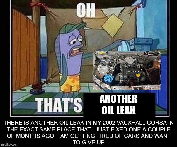 oil leak | ANOTHER
OIL LEAK; THERE IS ANOTHER OIL LEAK IN MY 2002 VAUXHALL CORSA IN
THE EXACT SAME PLACE THAT I JUST FIXED ONE A COUPLE
OF MONTHS AGO. I AM GETTING TIRED OF CARS AND WANT
TO GIVE UP | image tagged in oh that s,cars,spongebob,spongebob squarepants,oil,memes | made w/ Imgflip meme maker