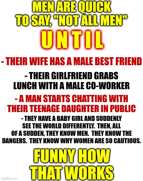 Men Know Women Aren't The Problem | MEN ARE QUICK TO SAY, "NOT ALL MEN"; U N T I L; - THEIR WIFE HAS A MALE BEST FRIEND; - THEIR GIRLFRIEND GRABS LUNCH WITH A MALE CO-WORKER; - A MAN STARTS CHATTING WITH THEIR TEENAGE DAUGHTER IN PUBLIC; - THEY HAVE A BABY GIRL AND SUDDENLY SEE THE WORLD DIFFERENTLY.  THEN, ALL OF A SUDDEN, THEY KNOW MEN.  THEY KNOW THE DANGERS.  THEY KNOW WHY WOMEN ARE SO CAUTIOUS. FUNNY HOW THAT WORKS | image tagged in memes,women,strong women,intelligent women,independent women,men are waking up | made w/ Imgflip meme maker