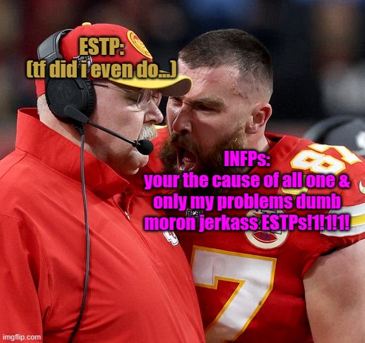 everyone considers INFP as this stereotypically "cinnamon roll" yet was secretly playing victim all of this time | ESTP:
(tf did i even do...); INFPs:
your the cause of all one &
only my problems dumb
moron jerkass ESTPs!1!1!1! | image tagged in travis kelce screaming | made w/ Imgflip meme maker