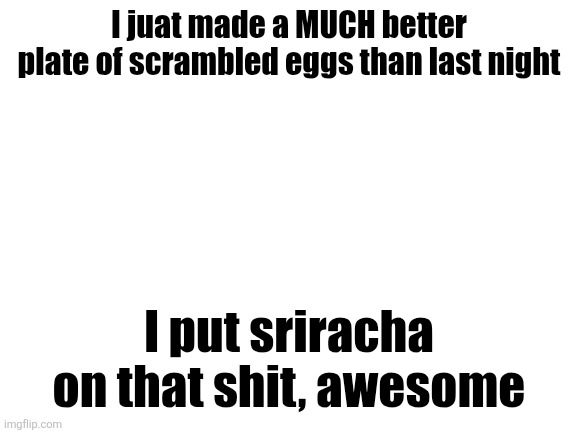 Shit was delicious fr | I juat made a MUCH better plate of scrambled eggs than last night; I put sriracha on that shit, awesome | image tagged in blank white template | made w/ Imgflip meme maker