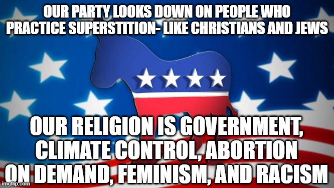 Democrats | OUR PARTY LOOKS DOWN ON PEOPLE WHO PRACTICE SUPERSTITION- LIKE CHRISTIANS AND JEWS; OUR RELIGION IS GOVERNMENT, CLIMATE CONTROL, ABORTION ON DEMAND, FEMINISM, AND RACISM | image tagged in democrats | made w/ Imgflip meme maker