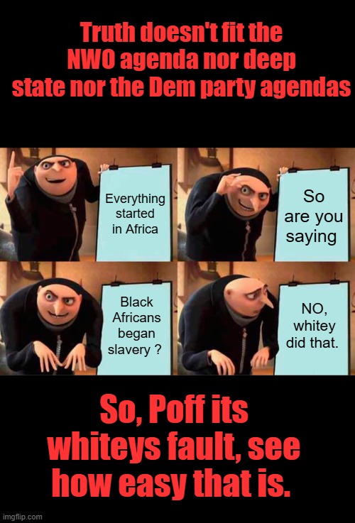 See how dumb it is to blame whitey for slavery You kids need to educate yourselves. The schools don't plan on doing it. | Truth doesn't fit the NWO agenda nor deep state nor the Dem party agendas; Everything started in Africa; So are you saying; Black Africans began slavery ? NO, whitey did that. So, Poff its whiteys fault, see how easy that is. | image tagged in memes,gru's plan | made w/ Imgflip meme maker