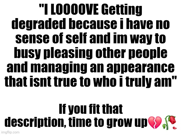 Blank White Template | "I LOOOOVE Getting degraded because i have no sense of self and im way to busy pleasing other people and managing an appearance that isnt true to who i truly am"; If you fit that description, time to grow up💔🥀 | image tagged in blank white template | made w/ Imgflip meme maker
