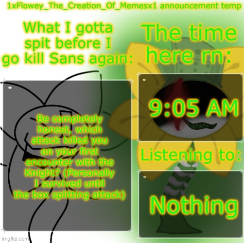 1xFlowey_The_Creation_Of_Memesx1 announcement temp | 9:05 AM; Be completely honest, which attack killed you on your first encounter with the Knight? (Personally I survived until the box splitting attack); Nothing | image tagged in 1xflowey_the_creation_of_memesx1 announcement temp | made w/ Imgflip meme maker