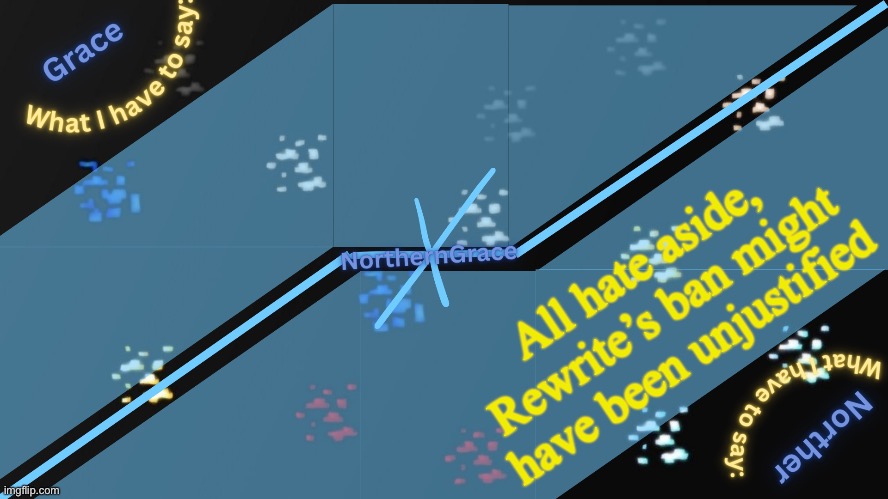 I still don’t like him, and one of his defenders is a misbuilt orangutan, but there was no valid reason for a ban | All hate aside, Rewrite’s ban might have been unjustified | image tagged in northerngrace temp v2 | made w/ Imgflip meme maker