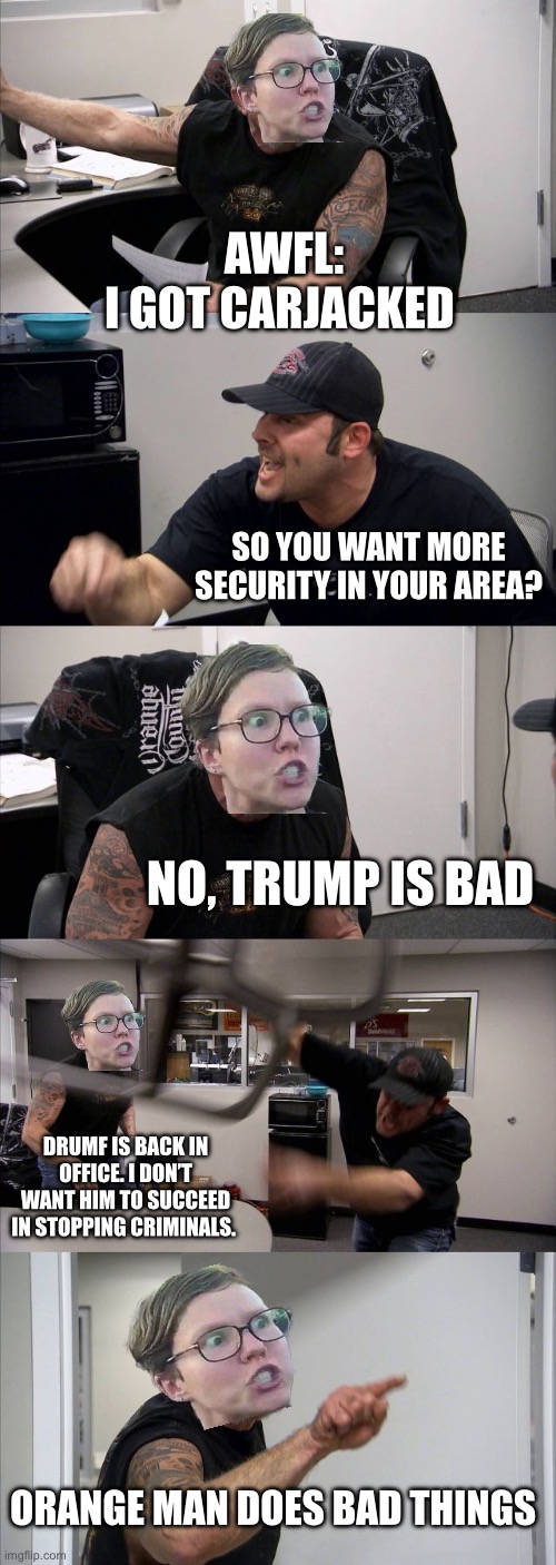 American Chopper Argument | AWFL:
I GOT CARJACKED; SO YOU WANT MORE SECURITY IN YOUR AREA? NO, TRUMP IS BAD; DRUMF IS BACK IN OFFICE. I DON’T WANT HIM TO SUCCEED IN STOPPING CRIMINALS. ORANGE MAN DOES BAD THINGS | image tagged in memes,american chopper argument,donald trump,liberals,political meme,politics | made w/ Imgflip meme maker