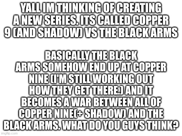 What do u guys think | YALL IM THINKING OF CREATING A NEW SERIES. ITS CALLED COPPER 9 (AND SHADOW) VS THE BLACK ARMS; BASICALLY THE BLACK ARMS SOMEHOW END UP AT COPPER NINE (I'M STILL WORKING OUT HOW THEY GET THERE.) AND IT BECOMES A WAR BETWEEN ALL OF COPPER NINE(+ SHADOW) AND THE BLACK ARMS. WHAT DO YOU GUYS THINK? | image tagged in murder drones,shadow the hedgehog,new series | made w/ Imgflip meme maker