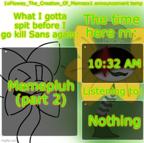 https://imgflip.com/i/a536k1 https://imgflip.com/i/a52bkt | 10:32 AM; Memepluh (part 2); Nothing | image tagged in 1xflowey_the_creation_of_memesx1 announcement temp | made w/ Imgflip meme maker