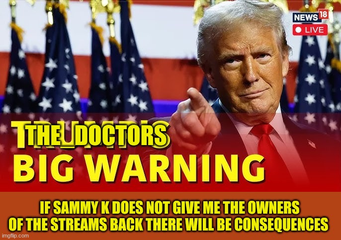 trump | THE_DOCTORS; IF SAMMY K DOES NOT GIVE ME THE OWNERS OF THE STREAMS BACK THERE WILL BE CONSEQUENCES | image tagged in trump | made w/ Imgflip meme maker
