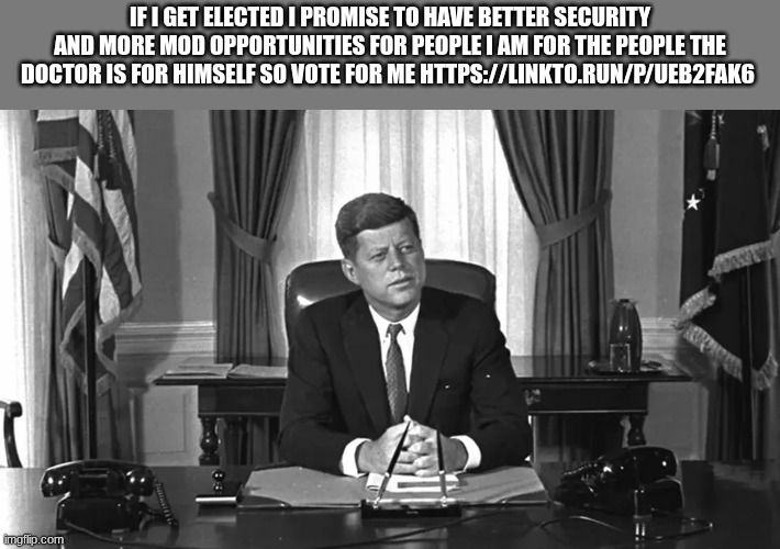 jfk | IF I GET ELECTED I PROMISE TO HAVE BETTER SECURITY AND MORE MOD OPPORTUNITIES FOR PEOPLE I AM FOR THE PEOPLE THE DOCTOR IS FOR HIMSELF SO VOTE FOR ME HTTPS://LINKTO.RUN/P/UEB2FAK6 | image tagged in jfk | made w/ Imgflip meme maker