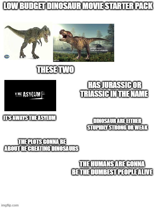 B-movies | LOW BUDGET DINOSAUR MOVIE STARTER PACK; THESE TWO; HAS JURASSIC OR TRIASSIC IN THE NAME; DINOSAUR ARE EITHER STUPIDLY STRONG OR WEAK; IT'S AWAYS THE ASYLUM; THE PLOTS GONNA BE ABOUT RE CREATING DINOSAURS; THE HUMANS ARE GONNA BE THE DUMBEST PEOPLE ALIVE | image tagged in dinosaur | made w/ Imgflip meme maker