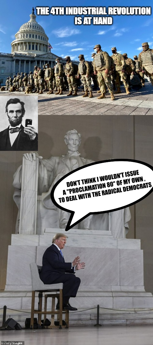 PROCLAMATION 80 Revisited | THE 4TH INDUSTRIAL REVOLUTION
IS AT HAND; DON'T THINK I WOULDN'T ISSUE
A "PROCLAMATION 80" OF MY OWN ,
TO DEAL WITH THE RADICAL DEMOCRATS | image tagged in national guard at us capital,trump at lincoln memorial,lincoln loud,clone trooper,president trump,pro wrestling | made w/ Imgflip meme maker