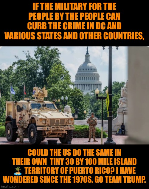 Funny | IF THE MILITARY FOR THE PEOPLE BY THE PEOPLE CAN CURB THE CRIME IN DC AND VARIOUS STATES AND OTHER COUNTRIES, COULD THE US DO THE SAME IN THEIR OWN  TINY 30 BY 100 MILE ISLAND 🏝️ TERRITORY OF PUERTO RICO? I HAVE WONDERED SINCE THE 1970S. GO TEAM TRUMP. | image tagged in funny,puerto rico,united states of america,president trump,military,crime | made w/ Imgflip meme maker