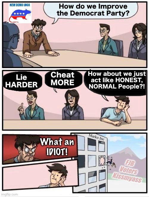 They’ll Just Double Down on Their Idiocy | How do we Improve
the Democrat Party? How about we just
act like HONEST,
NORMAL People?! Cheat
MORE; Lie
HARDER; Marko Inc; What an
IDIOT! FJB
Voters
Kissmyass | image tagged in memes,not one redeeming quality,full of darkness deception n delusions,progressives leftists fjb voters kissmyass | made w/ Imgflip meme maker