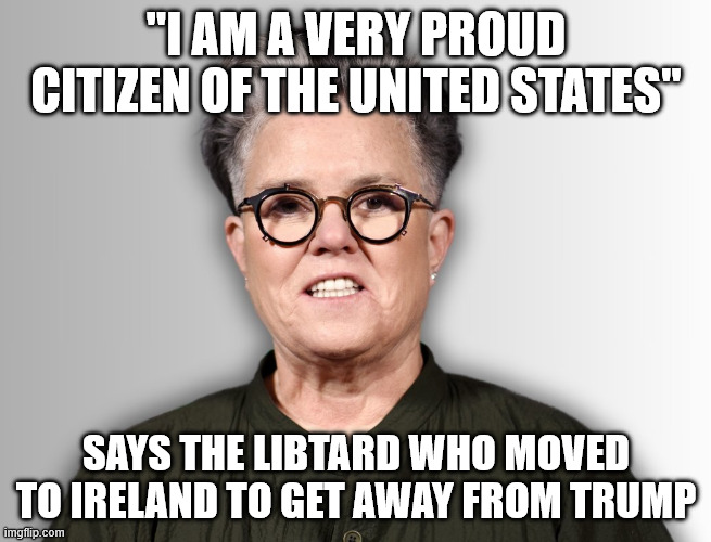 Proud Idiot | "I AM A VERY PROUD CITIZEN OF THE UNITED STATES"; SAYS THE LIBTARD WHO MOVED TO IRELAND TO GET AWAY FROM TRUMP | image tagged in rosie o'donnell,libtard,hypocrite,moron | made w/ Imgflip meme maker