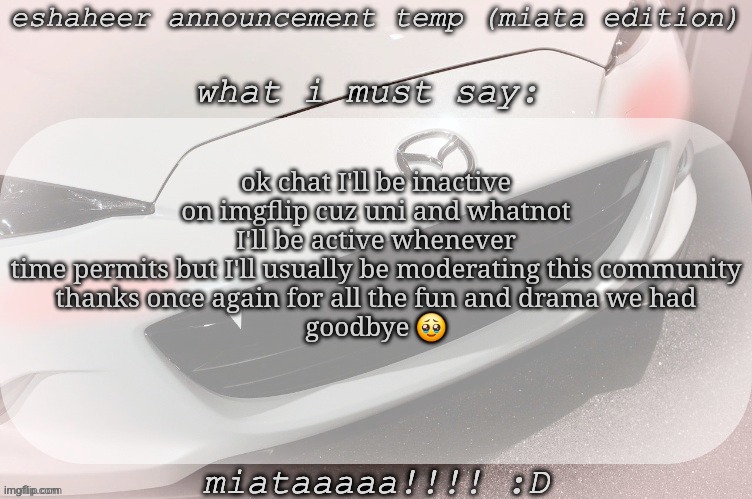 eshaheer announcement temp (miataaa :D) | ok chat I'll be inactive on imgflip cuz uni and whatnot
I'll be active whenever time permits but I'll usually be moderating this community
thanks once again for all the fun and drama we had
goodbye 🥹 | image tagged in eshaheer announcement temp miataaa d | made w/ Imgflip meme maker
