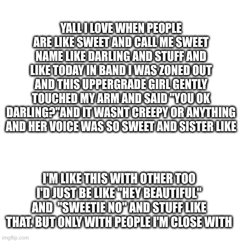 anyone else like this? | YALL I LOVE WHEN PEOPLE ARE LIKE SWEET AND CALL ME SWEET NAME LIKE DARLING AND STUFF AND LIKE TODAY IN BAND I WAS ZONED OUT AND THIS UPPERGRADE GIRL GENTLY TOUCHED MY ARM AND SAID "YOU OK DARLING?"AND IT WASNT CREEPY OR ANYTHING AND HER VOICE WAS SO SWEET AND SISTER LIKE; I'M LIKE THIS WITH OTHER TOO I'D JUST BE LIKE "HEY BEAUTIFUL" AND  "SWEETIE NO" AND STUFF LIKE THAT. BUT ONLY WITH PEOPLE I'M CLOSE WITH | made w/ Imgflip meme maker