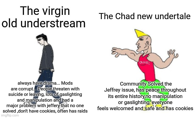 This is a joke but this joke has a truth that stabs deeper than Chara’s knife | The Chad new undertale; The virgin old understream; Community Solved the Jeffrey issue, has peace throughout its entire history,no manipulation or gaslighting, everyone feels welcomed and safe and has cookies; always have drama... Mods are corrupt... People threaten with suicide or leaving, lots of gaslighting and manipulation and had a major problem with jeffery that no one solved ,don't have cookies, often has raids | image tagged in virgin vs chad | made w/ Imgflip meme maker