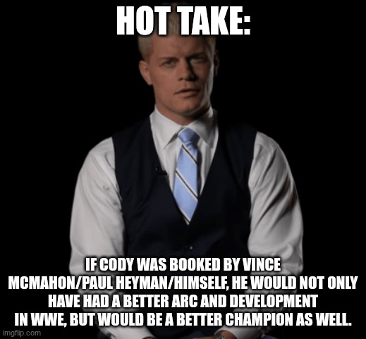 Cody Rhodes | HOT TAKE:; IF CODY WAS BOOKED BY VINCE MCMAHON/PAUL HEYMAN/HIMSELF, HE WOULD NOT ONLY HAVE HAD A BETTER ARC AND DEVELOPMENT IN WWE, BUT WOULD BE A BETTER CHAMPION AS WELL. | image tagged in cody rhodes | made w/ Imgflip meme maker