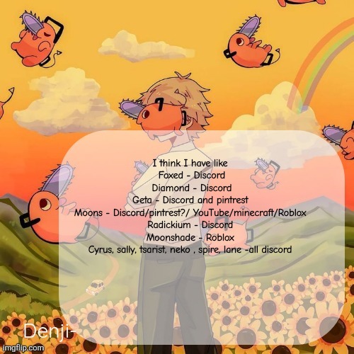 Idk maybe missing a few, ahh | I think I have like 
Foxed - Discord
Diamond - Discord
Geta - Discord and pintrest 
Moons - Discord/pintrest?/ YouTube/minecraft/Roblox 
Radickium - Discord 
Moonshade - Roblox 
Cyrus, sally, tsarist, neko , spire, lane -all discord | image tagged in denji announcement template | made w/ Imgflip meme maker