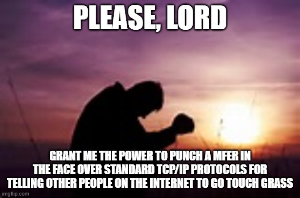 Prayer | PLEASE, LORD; GRANT ME THE POWER TO PUNCH A MFER IN THE FACE OVER STANDARD TCP/IP PROTOCOLS FOR TELLING OTHER PEOPLE ON THE INTERNET TO GO TOUCH GRASS | image tagged in prayer | made w/ Imgflip meme maker