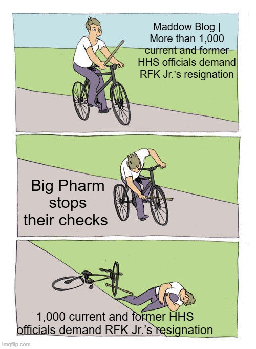 Always follow the money, could that be the reason for the anger? | Maddow Blog | More than 1,000 current and former HHS officials demand RFK Jr.’s resignation; Big Pharm stops their checks; 1,000 current and former HHS officials demand RFK Jr.’s resignation | image tagged in memes,bike fall | made w/ Imgflip meme maker