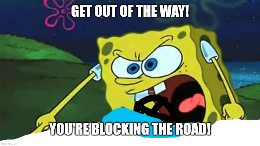 Spongebob mad | GET OUT OF THE WAY! YOU'RE BLOCKING THE ROAD! | image tagged in spongebob mad | made w/ Imgflip meme maker