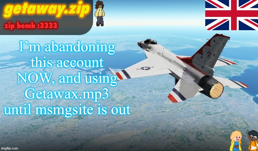 Getawax's F-16 template | I’m abandoning this account NOW, and using Getawax.mp3 until msmgsite is out | image tagged in getawax's f-16 template | made w/ Imgflip meme maker