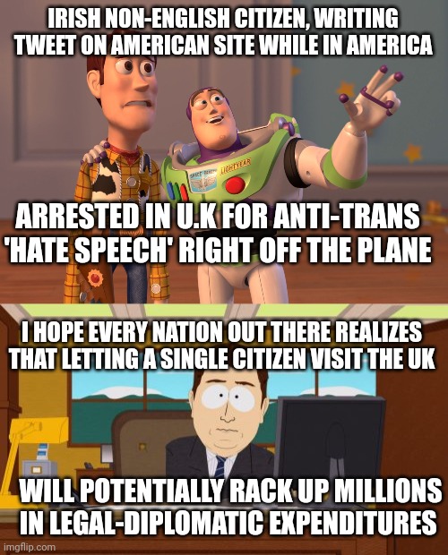 At this point if your nation isn't blacklisting the UK, it's probably hoping to invoke the same laws | IRISH NON-ENGLISH CITIZEN, WRITING TWEET ON AMERICAN SITE WHILE IN AMERICA; ARRESTED IN U.K FOR ANTI-TRANS 'HATE SPEECH' RIGHT OFF THE PLANE; I HOPE EVERY NATION OUT THERE REALIZES THAT LETTING A SINGLE CITIZEN VISIT THE UK; WILL POTENTIALLY RACK UP MILLIONS IN LEGAL-DIPLOMATIC EXPENDITURES | image tagged in memes,x x everywhere,aaaaand its gone | made w/ Imgflip meme maker