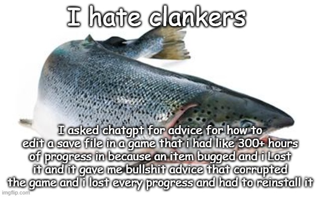 salmon | I hate clankers; I asked chatgpt for advice for how to edit a save file in a game that i had like 300+ hours of progress in because an item bugged and i Lost it and it gave me bullshit advice that corrupted the game and i lost every progress and had to reinstall it | image tagged in salmon | made w/ Imgflip meme maker