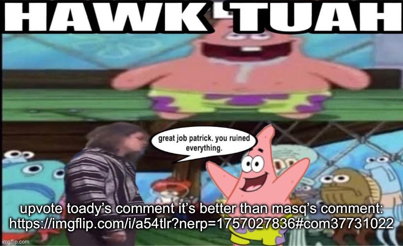 hawk tuah patrick | upvote toady’s comment it’s better than masq’s comment:
https://imgflip.com/i/a54tlr?nerp=1757027836#com37731022 | image tagged in hawk tuah patrick | made w/ Imgflip meme maker