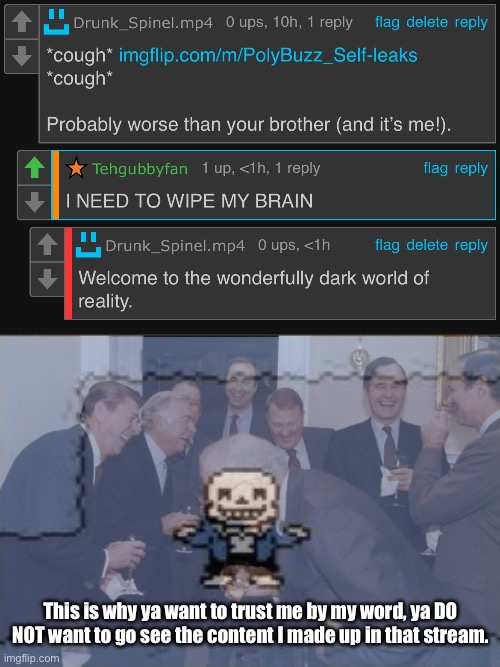 >:3 (but seriously, please don’t hop on the link.) | This is why ya want to trust me by my word, ya DO NOT want to go see the content I made up in that stream. | image tagged in memes,laughing men in suits,please listen to me,when i say to not trek the path | made w/ Imgflip meme maker