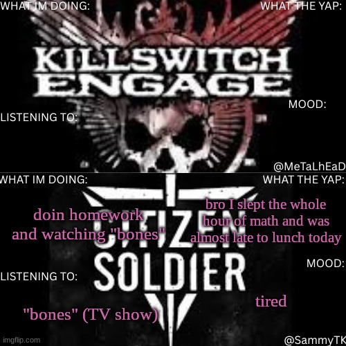 R&S shared temp | bro I slept the whole hour of math and was almost late to lunch today; doin homework and watching "bones"; tired; "bones" (TV show) | image tagged in r s shared temp | made w/ Imgflip meme maker