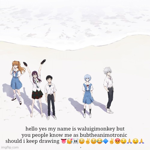 i wil trust | hello yes my name is waluigimonkey but you people know me as bubtheanimotronic 
should i keep drawing 👅🥳☠️🫩✌️🫩😂🔷️✌️😡🤤🙏🤤🙏 | image tagged in evagalon | made w/ Imgflip meme maker