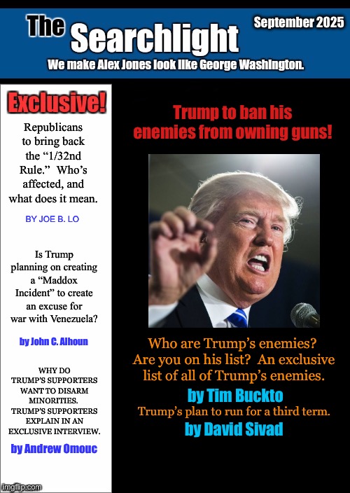 Searchlight Trump | September 2025; Trump to ban his enemies from owning guns! Republicans to bring back the “1/32nd Rule.”  Who’s affected, and what does it mean. BY JOE B. LO; Is Trump planning on creating a “Maddox Incident” to create an excuse for war with Venezuela? by John C. Alhoun; Who are Trump’s enemies?  Are you on his list?  An exclusive list of all of Trump’s enemies. WHY DO TRUMP’S SUPPORTERS WANT TO DISARM MINORITIES.  TRUMP’S SUPPORTERS EXPLAIN IN AN EXCLUSIVE INTERVIEW. by Tim Buckto; Trump’s plan to run for a third term. by David Sivad; by Andrew Omouc | image tagged in new blank searchlight cover | made w/ Imgflip meme maker