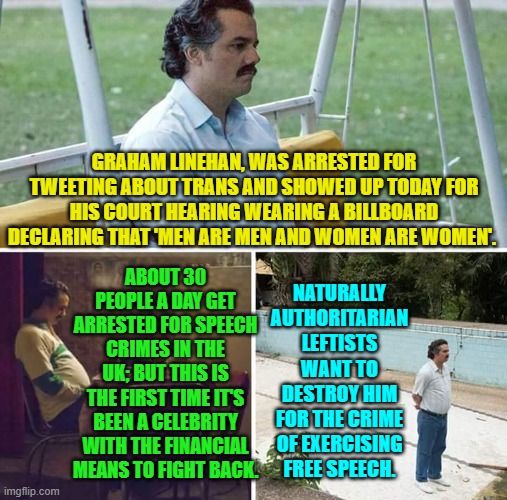 The increasingly leftist authoritarian U.K is what leftists want to turn the U.S. into. | GRAHAM LINEHAN, WAS ARRESTED FOR TWEETING ABOUT TRANS AND SHOWED UP TODAY FOR HIS COURT HEARING WEARING A BILLBOARD DECLARING THAT 'MEN ARE MEN AND WOMEN ARE WOMEN'. NATURALLY AUTHORITARIAN LEFTISTS WANT TO DESTROY HIM FOR THE CRIME OF EXERCISING FREE SPEECH. ABOUT 30 PEOPLE A DAY GET ARRESTED FOR SPEECH CRIMES IN THE UK; BUT THIS IS THE FIRST TIME IT'S BEEN A CELEBRITY WITH THE FINANCIAL MEANS TO FIGHT BACK. | image tagged in sad pablo escobar | made w/ Imgflip meme maker
