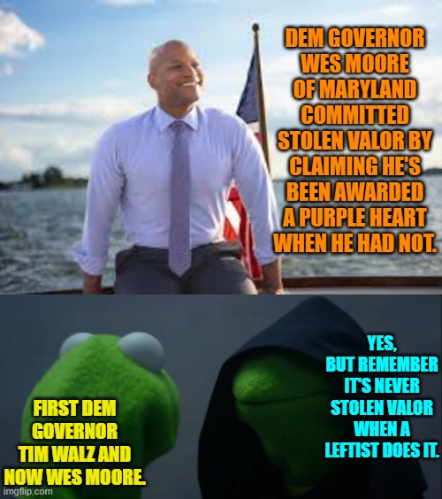 Leftist politicians seem to be making a habit of committing Stolen Valor. | DEM GOVERNOR WES MOORE OF MARYLAND COMMITTED STOLEN VALOR BY CLAIMING HE'S BEEN AWARDED A PURPLE HEART WHEN HE HAD NOT. YES, BUT REMEMBER IT'S NEVER STOLEN VALOR WHEN A LEFTIST DOES IT. FIRST DEM GOVERNOR TIM WALZ AND NOW WES MOORE. | image tagged in evil kermit | made w/ Imgflip meme maker