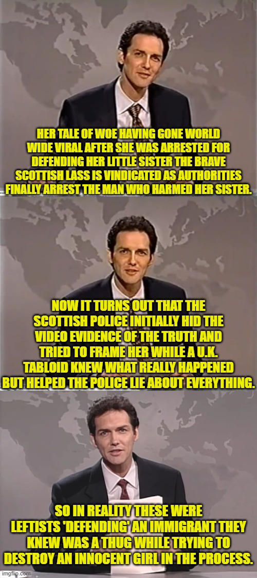 Thus the ongoing sickness of the leftist controlled U.K. | HER TALE OF WOE HAVING GONE WORLD WIDE VIRAL AFTER SHE WAS ARRESTED FOR DEFENDING HER LITTLE SISTER THE BRAVE SCOTTISH LASS IS VINDICATED AS AUTHORITIES FINALLY ARREST THE MAN WHO HARMED HER SISTER. NOW IT TURNS OUT THAT THE SCOTTISH POLICE INITIALLY HID THE VIDEO EVIDENCE OF THE TRUTH AND TRIED TO FRAME HER WHILE A U.K. TABLOID KNEW WHAT REALLY HAPPENED BUT HELPED THE POLICE LIE ABOUT EVERYTHING. SO IN REALITY THESE WERE LEFTISTS 'DEFENDING' AN IMMIGRANT THEY KNEW WAS A THUG WHILE TRYING TO DESTROY AN INNOCENT GIRL IN THE PROCESS. | image tagged in weekend update with norm | made w/ Imgflip meme maker
