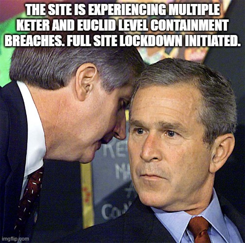 Bush Learning About 9/11 | THE SITE IS EXPERIENCING MULTIPLE KETER AND EUCLID LEVEL CONTAINMENT BREACHES. FULL SITE LOCKDOWN INITIATED. | image tagged in bush learning about 9/11 | made w/ Imgflip meme maker