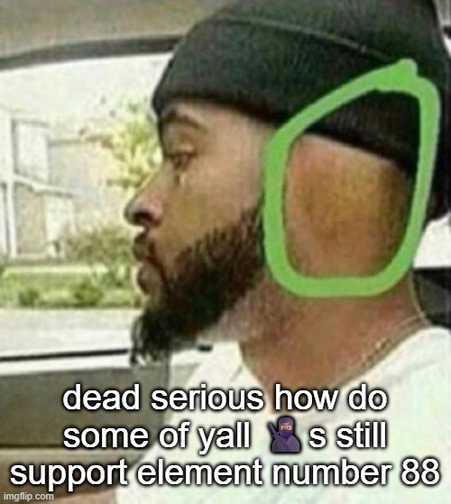 also known as radium | dead serious how do some of yall 🥷🏽s still support element number 88 | image tagged in ear | made w/ Imgflip meme maker