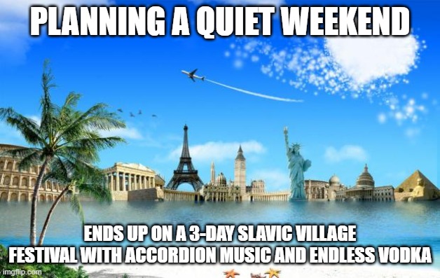 Travel | PLANNING A QUIET WEEKEND; ENDS UP ON A 3-DAY SLAVIC VILLAGE FESTIVAL WITH ACCORDION MUSIC AND ENDLESS VODKA | image tagged in travel,slavic lives matter,slavic live | made w/ Imgflip meme maker