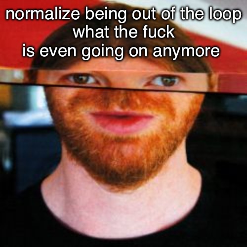 oh | normalize being out of the loop
what the fuck is even going on anymore | image tagged in oh | made w/ Imgflip meme maker