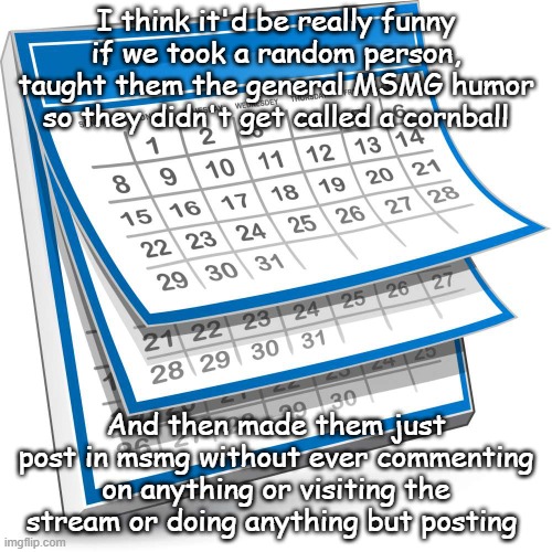 Calendar | I think it'd be really funny if we took a random person, taught them the general MSMG humor so they didn't get called a cornball; And then made them just post in msmg without ever commenting on anything or visiting the stream or doing anything but posting | image tagged in calendar | made w/ Imgflip meme maker