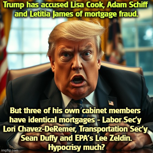 Trump has accused Lisa Cook, Adam Schiff 
and Letitia James of mortgage fraud. But three of his own cabinet members 

have identical mortgages - Labor Sec'y 

Lori Chavez-DeRemer, Transportation Sec'y 
Sean Duffy and EPA's Lee Zeldin.
Hypocrisy much? | image tagged in trump,weaponization,revenge,mean,childish,hypocrisy | made w/ Imgflip meme maker