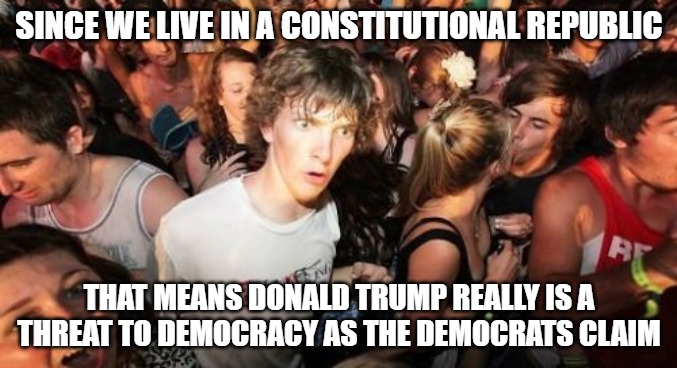 The Democrats are correct for once, but they have no idea why. | SINCE WE LIVE IN A CONSTITUTIONAL REPUBLIC; THAT MEANS DONALD TRUMP REALLY IS A THREAT TO DEMOCRACY AS THE DEMOCRATS CLAIM | image tagged in memes,sudden clarity clarence,constitutional republic,united states,democracy | made w/ Imgflip meme maker
