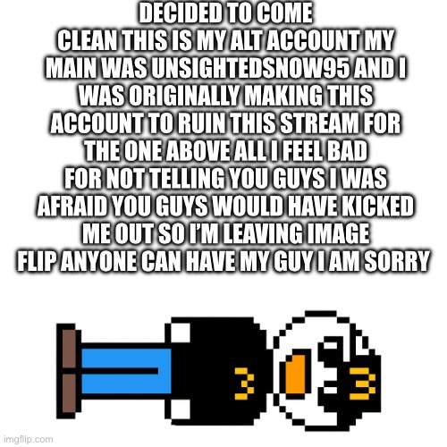 Didn’t post for a while because I was debating on going through with this | DECIDED TO COME CLEAN THIS IS MY ALT ACCOUNT MY MAIN WAS UNSIGHTEDSNOW95 AND I WAS ORIGINALLY MAKING THIS ACCOUNT TO RUIN THIS STREAM FOR THE ONE ABOVE ALL I FEEL BAD FOR NOT TELLING YOU GUYS I WAS AFRAID YOU GUYS WOULD HAVE KICKED ME OUT SO I’M LEAVING IMAGE FLIP ANYONE CAN HAVE MY GUY I AM SORRY | made w/ Imgflip meme maker