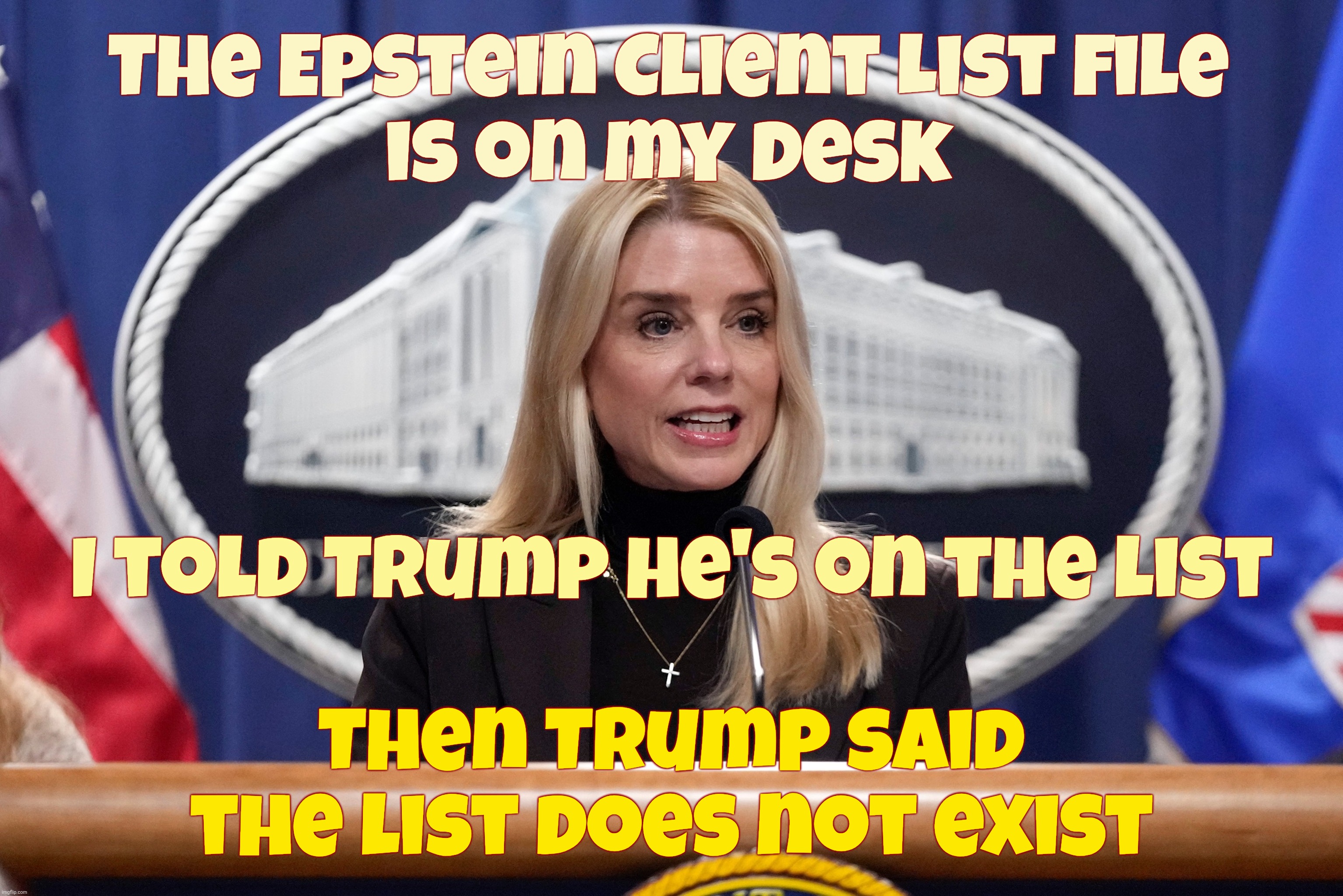 The continuing Musical Chairs saga of the Epstein files,,, | The Epstein Client List file
is on my desk; I told Trump he's on the list; Then Trump said the list does not exist | image tagged in pam bondi,the epstein client list,the list that trump said does not exist,after he found out he was on the list,oopsie daisy | made w/ Imgflip meme maker