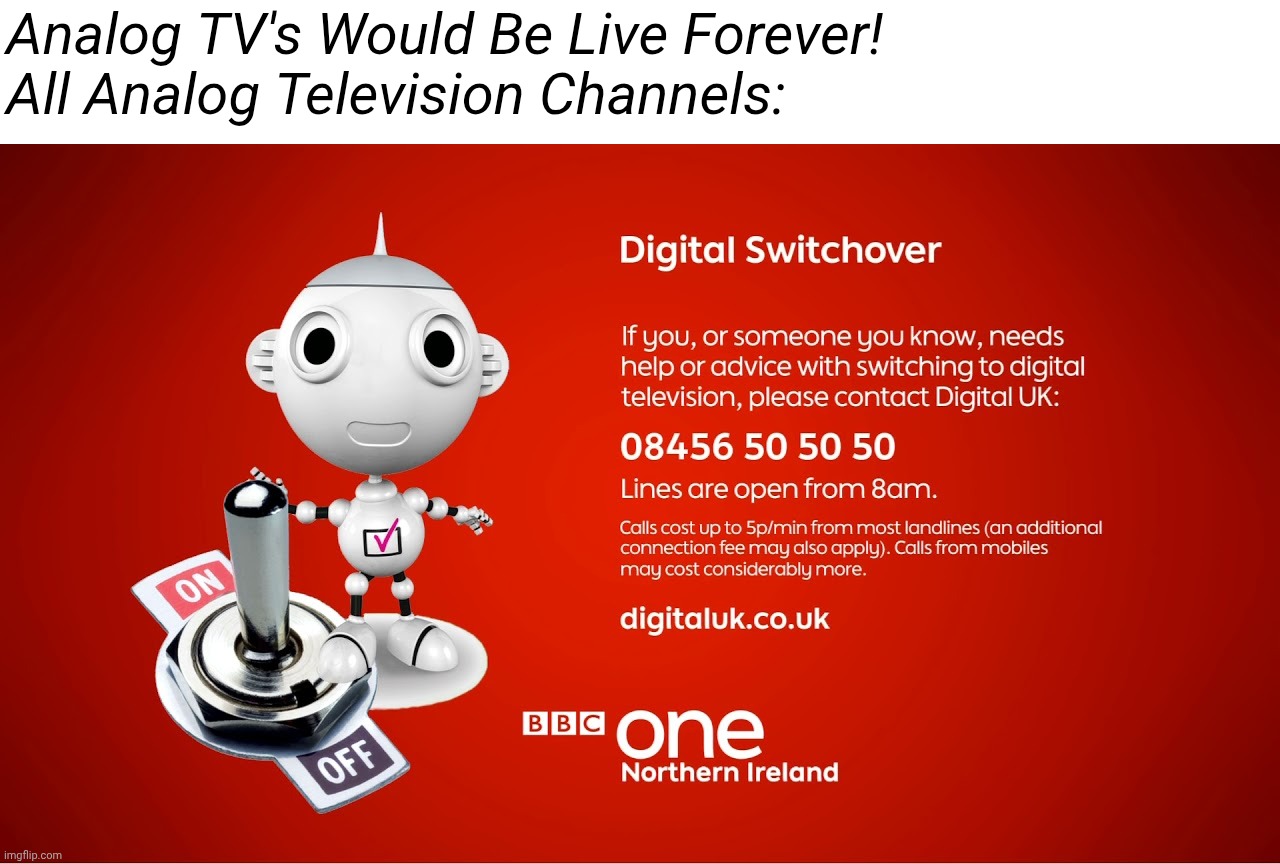 Digital Switchover Meme BBC ONE Northern Ireland | Analog TV's Would Be Live Forever!
All Analog Television Channels: | image tagged in bbc one northern ireland digital switchover,memes,bbc,tv | made w/ Imgflip meme maker