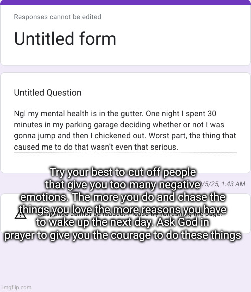 confessions /// stay strong | Try your best to cut off people that give you too many negative emotions. The more you do and chase the things you love the more reasons you have to wake up the next day. Ask God in prayer to give you the courage to do these things | made w/ Imgflip meme maker